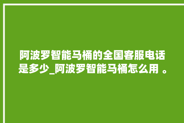 阿波罗智能马桶的全国客服电话是多少_阿波罗智能马桶怎么用 。阿波罗