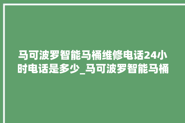 马可波罗智能马桶维修电话24小时电话是多少_马可波罗智能马桶怎么用 。马可波罗