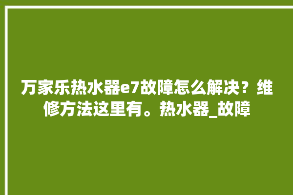 万家乐热水器e7故障怎么解决？维修方法这里有。热水器_故障