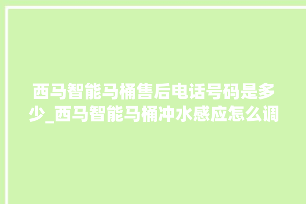 西马智能马桶售后电话号码是多少_西马智能马桶冲水感应怎么调 。马桶