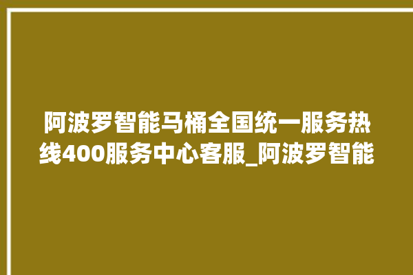 阿波罗智能马桶全国统一服务热线400服务中心客服_阿波罗智能马桶为何不蓄水 。阿波罗