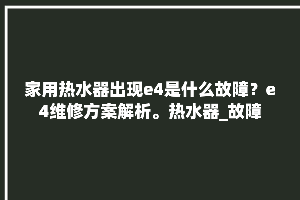 家用热水器出现e4是什么故障？e4维修方案解析。热水器_故障