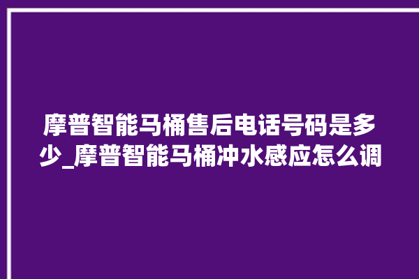 摩普智能马桶售后电话号码是多少_摩普智能马桶冲水感应怎么调 。马桶