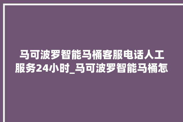 马可波罗智能马桶客服电话人工服务24小时_马可波罗智能马桶怎么用 。马可波罗