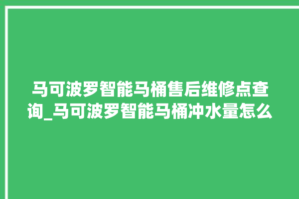 马可波罗智能马桶售后维修点查询_马可波罗智能马桶冲水量怎么调节 。马可波罗