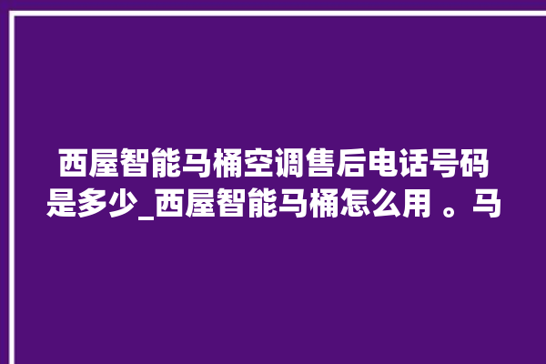 西屋智能马桶空调售后电话号码是多少_西屋智能马桶怎么用 。马桶