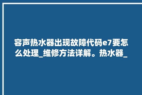 容声热水器出现故障代码e7要怎么处理_维修方法详解。热水器_详解