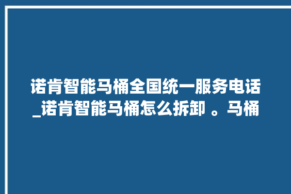 诺肯智能马桶全国统一服务电话_诺肯智能马桶怎么拆卸 。马桶