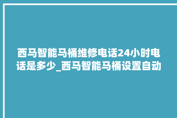 西马智能马桶维修电话24小时电话是多少_西马智能马桶设置自动冲水 。马桶