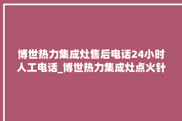 博世热力集成灶售后电话24小时人工电话_博世热力集成灶点火针更换方法 。热力