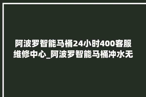 阿波罗智能马桶24小时400客服维修中心_阿波罗智能马桶冲水无力怎么解决 。阿波罗