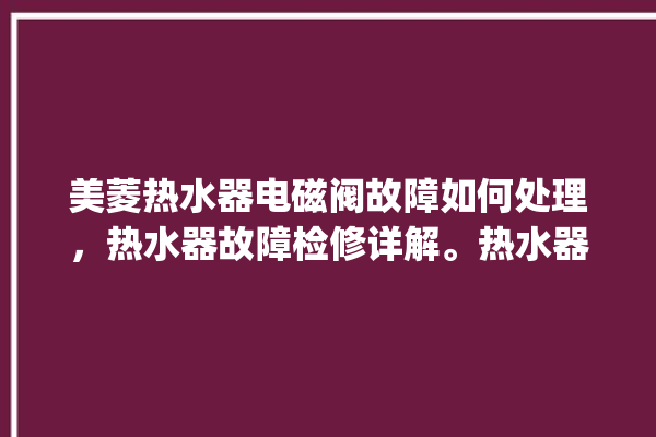 美菱热水器电磁阀故障如何处理，热水器故障检修详解。热水器_如何处理