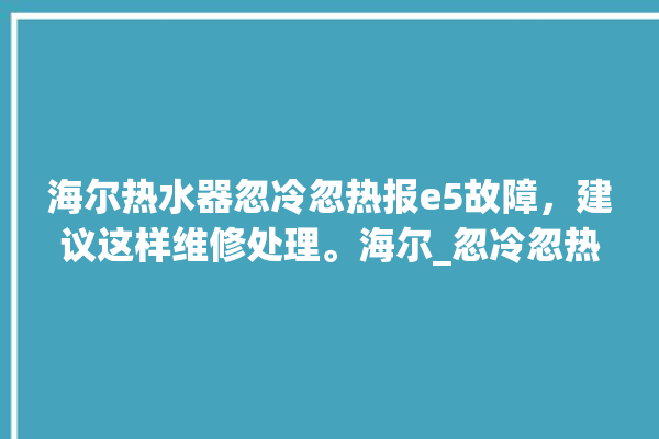 海尔热水器忽冷忽热报e5故障，建议这样维修处理。海尔_忽冷忽热