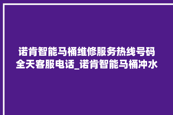 诺肯智能马桶维修服务热线号码全天客服电话_诺肯智能马桶冲水感应怎么调 。马桶