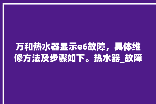 万和热水器显示e6故障，具体维修方法及步骤如下。热水器_故障