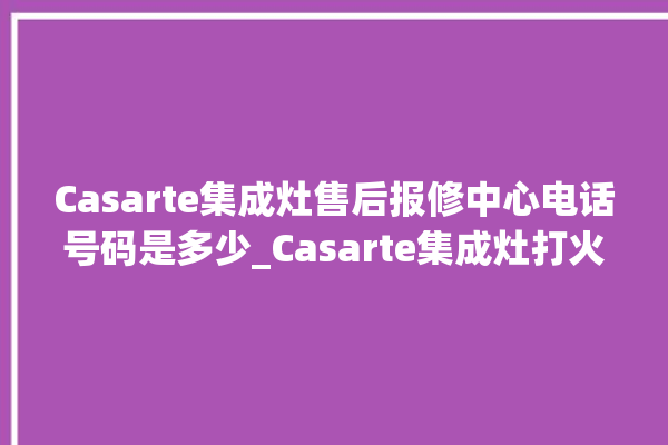 Casarte集成灶售后报修中心电话号码是多少_Casarte集成灶打火后一松手就灭 。电话号码