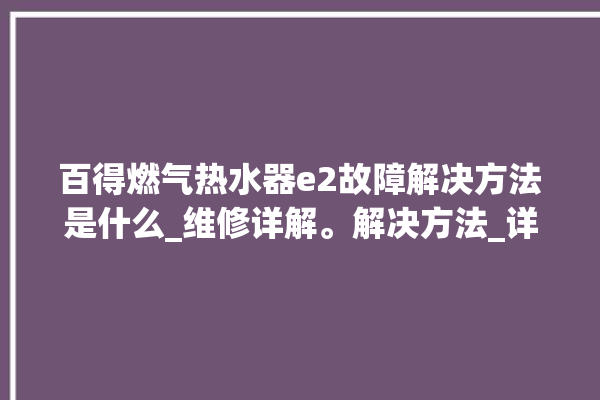 百得燃气热水器e2故障解决方法是什么_维修详解。解决方法_详解