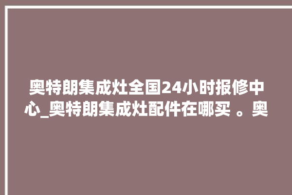 奥特朗集成灶全国24小时报修中心_奥特朗集成灶配件在哪买 。奥特朗