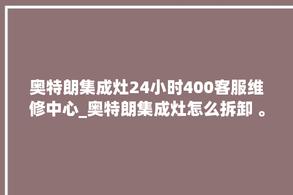 奥特朗集成灶24小时400客服维修中心_奥特朗集成灶怎么拆卸 。客服