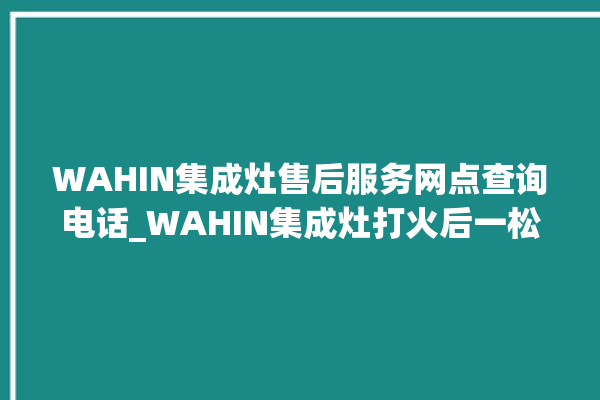 WAHIN集成灶售后服务网点查询电话_WAHIN集成灶打火后一松手就灭 。售后