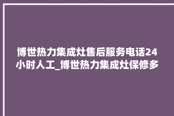 博世热力集成灶售后服务电话24小时人工_博世热力集成灶保修多少年 。热力