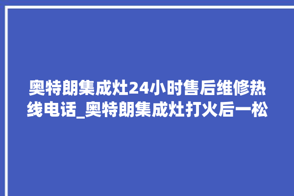 奥特朗集成灶24小时售后维修热线电话_奥特朗集成灶打火后一松手就灭 。奥特朗