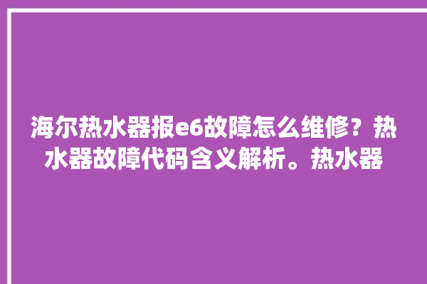 海尔热水器报e6故障怎么维修？热水器故障代码含义解析。热水器_故障