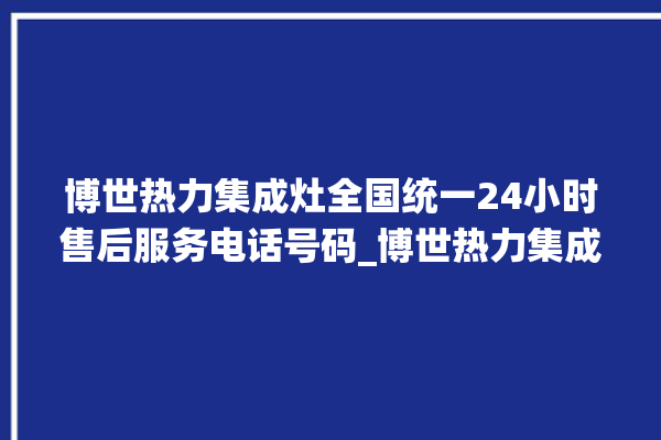 博世热力集成灶全国统一24小时售后服务电话号码_博世热力集成灶是贴牌的吗 。热力