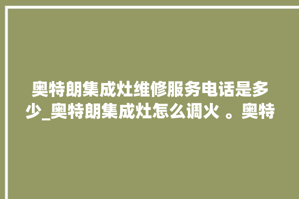 奥特朗集成灶维修服务电话是多少_奥特朗集成灶怎么调火 。奥特朗