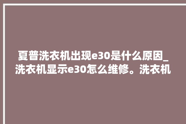 夏普洗衣机出现e30是什么原因_洗衣机显示e30怎么维修。洗衣机