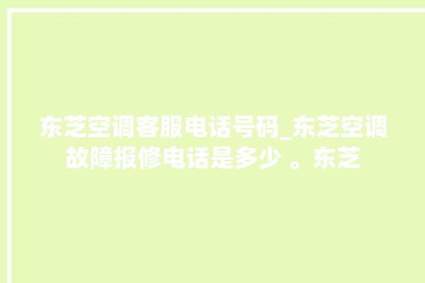 东芝空调客服电话号码_东芝空调故障报修电话是多少 。东芝