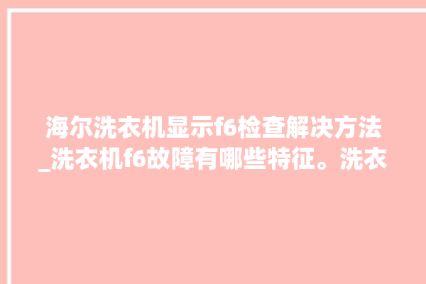 海尔洗衣机显示f6检查解决方法_洗衣机f6故障有哪些特征。洗衣机_海尔