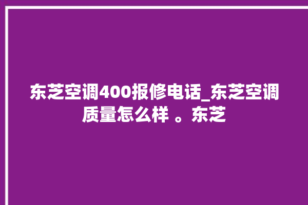 东芝空调400报修电话_东芝空调质量怎么样 。东芝