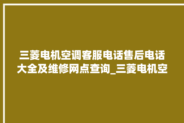 三菱电机空调客服电话售后电话大全及维修网点查询_三菱电机空调设置说明书 。空调