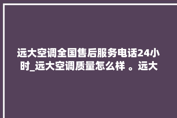 远大空调全国售后服务电话24小时_远大空调质量怎么样 。远大