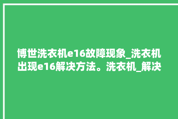 博世洗衣机e16故障现象_洗衣机出现e16解决方法。洗衣机_解决方法