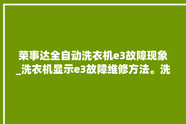 荣事达全自动洗衣机e3故障现象_洗衣机显示e3故障维修方法。洗衣机_故障