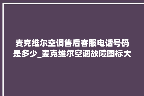 麦克维尔空调售后客服电话号码是多少_麦克维尔空调故障图标大全 。麦克