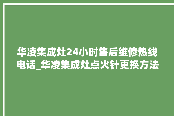 华凌集成灶24小时售后维修热线电话_华凌集成灶点火针更换方法 。热线电话