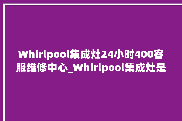 Whirlpool集成灶24小时400客服维修中心_Whirlpool集成灶是贴牌的吗 。客服