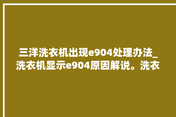 三洋洗衣机出现e904处理办法_洗衣机显示e904原因解说。洗衣机_原因