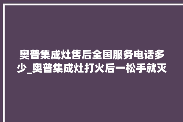 奥普集成灶售后全国服务电话多少_奥普集成灶打火后一松手就灭 。奥普