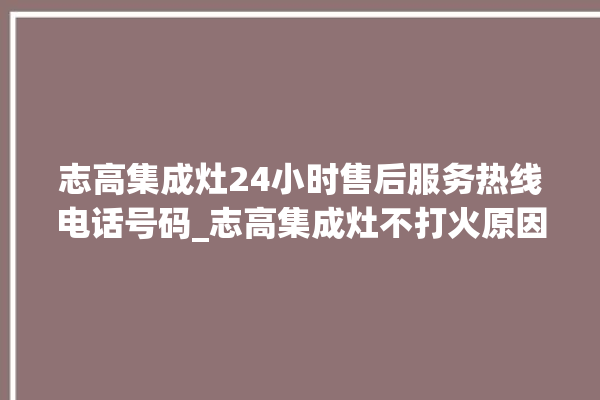 志高集成灶24小时售后服务热线电话号码_志高集成灶不打火原因 。志高