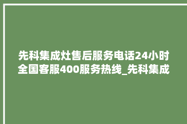 先科集成灶售后服务电话24小时全国客服400服务热线_先科集成灶点火针更换方法 。先科