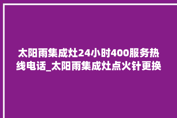 太阳雨集成灶24小时400服务热线电话_太阳雨集成灶点火针更换方法 。太阳