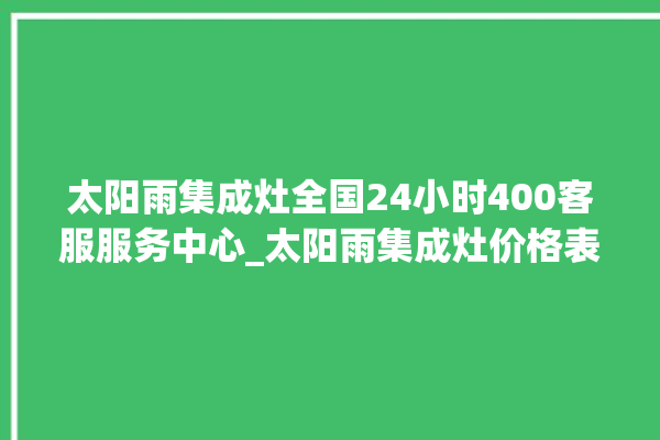 太阳雨集成灶全国24小时400客服服务中心_太阳雨集成灶价格表 。太阳