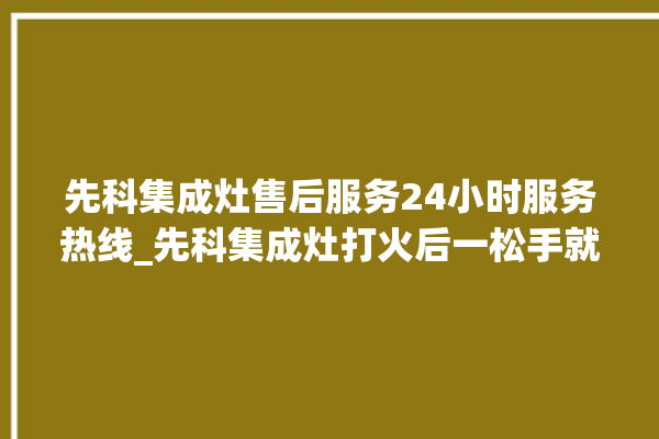 先科集成灶售后服务24小时服务热线_先科集成灶打火后一松手就灭 。先科