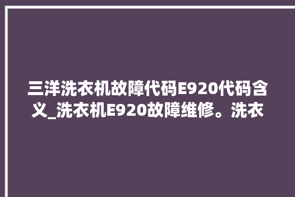 三洋洗衣机故障代码E920代码含义_洗衣机E920故障维修。洗衣机_故障