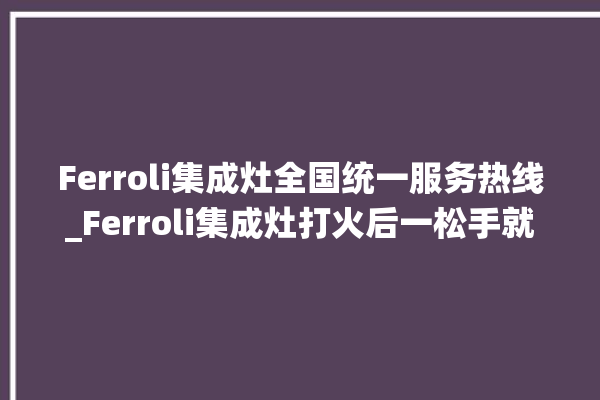 Ferroli集成灶全国统一服务热线_Ferroli集成灶打火后一松手就灭 。服务热线