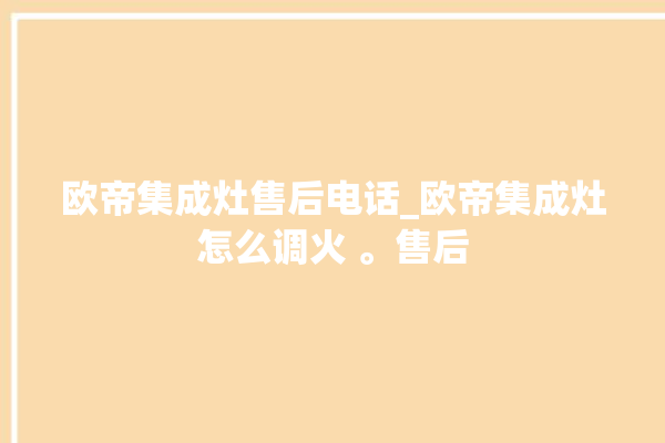 欧帝集成灶售后电话_欧帝集成灶怎么调火 。售后